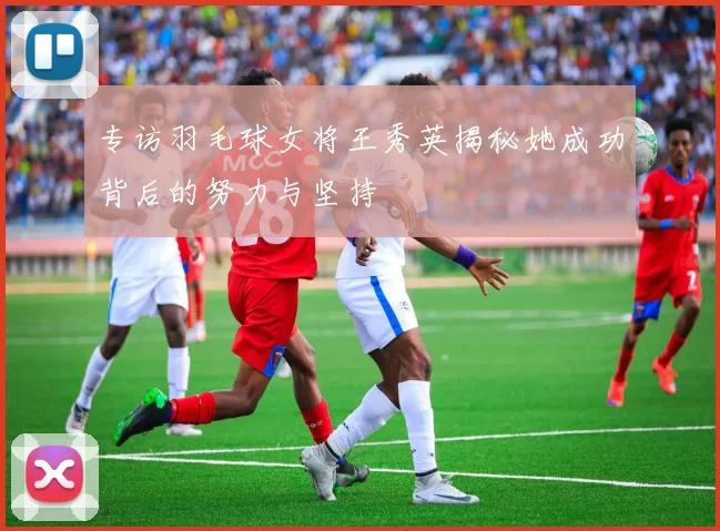 专访羽毛球女将王秀英揭秘她成功背后的努力与坚持