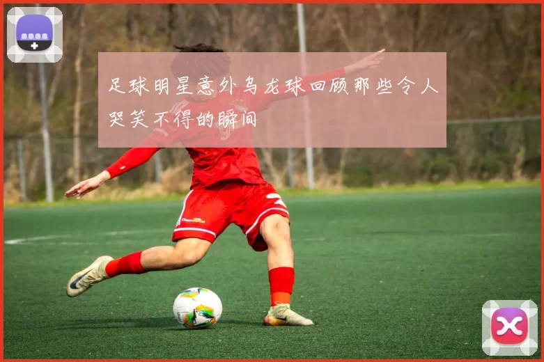 足球明星意外乌龙球回顾那些令人哭笑不得的瞬间