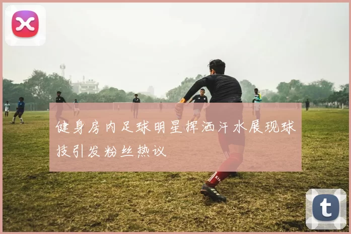 健身房内足球明星挥洒汗水展现球技引发粉丝热议
