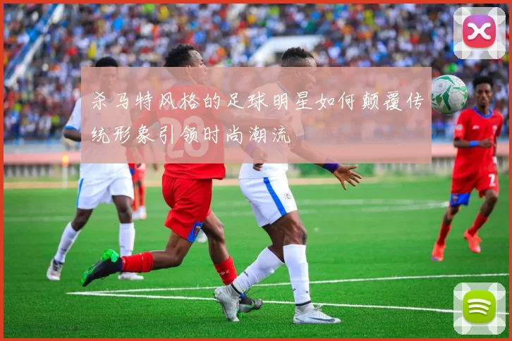 杀马特风格的足球明星如何颠覆传统形象引领时尚潮流