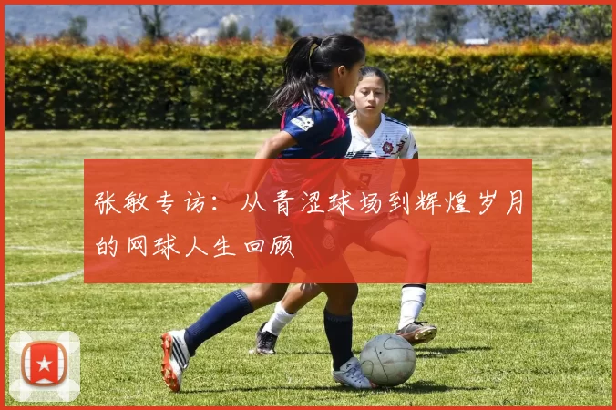 张敏专访：从青涩球场到辉煌岁月的网球人生回顾