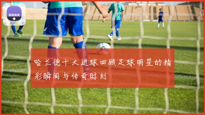 哈兰德十大进球回顾足球明星的精彩瞬间与传奇时刻