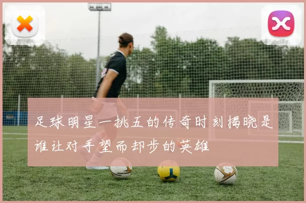 足球明星一挑五的传奇时刻揭晓是谁让对手望而却步的英雄