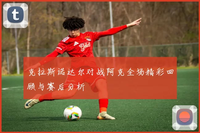 克拉斯诺达尔对战阿克全场精彩回顾与赛后分析