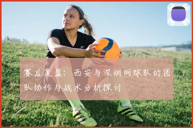 赛后复盘：西安与深圳网球队的团队协作与战术分析探讨
