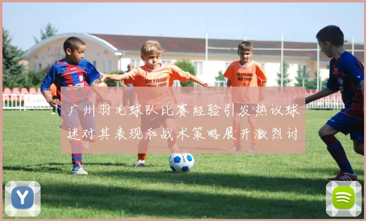 广州羽毛球队比赛经验引发热议球迷对其表现和战术策略展开激烈讨论