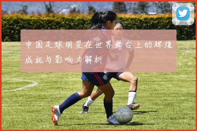 中国足球明星在世界舞台上的辉煌成就与影响力解析