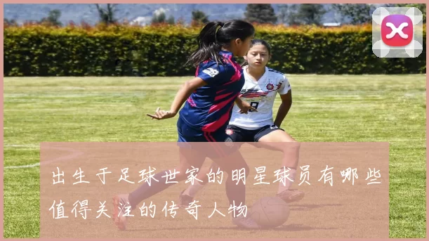 出生于足球世家的明星球员有哪些值得关注的传奇人物