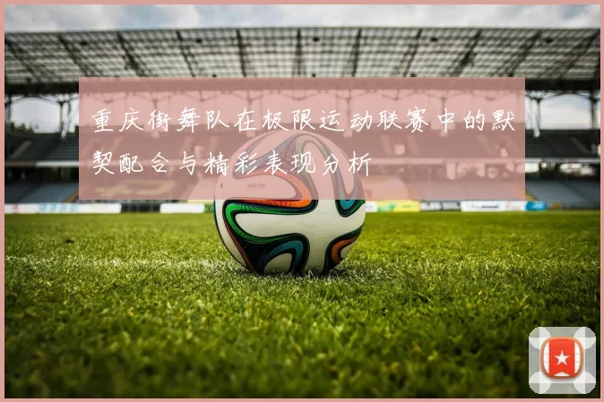 重庆街舞队在极限运动联赛中的默契配合与精彩表现分析