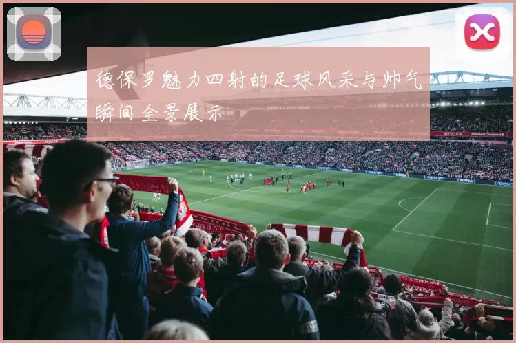 德保罗魅力四射的足球风采与帅气瞬间全景展示
