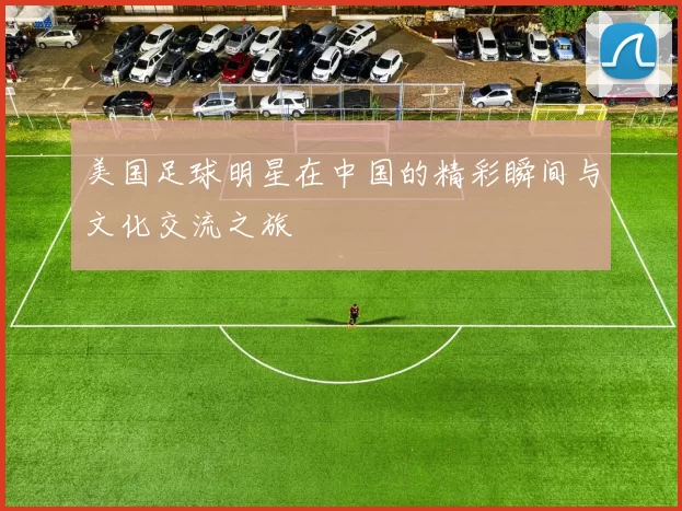 美国足球明星在中国的精彩瞬间与文化交流之旅