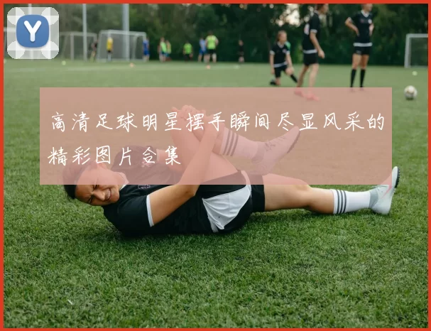 高清足球明星摆手瞬间尽显风采的精彩图片合集