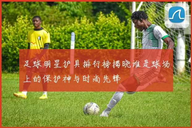 足球明星护具排行榜揭晓谁是球场上的保护神与时尚先锋