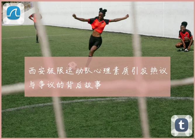西安极限运动队心理素质引发热议与争议的背后故事