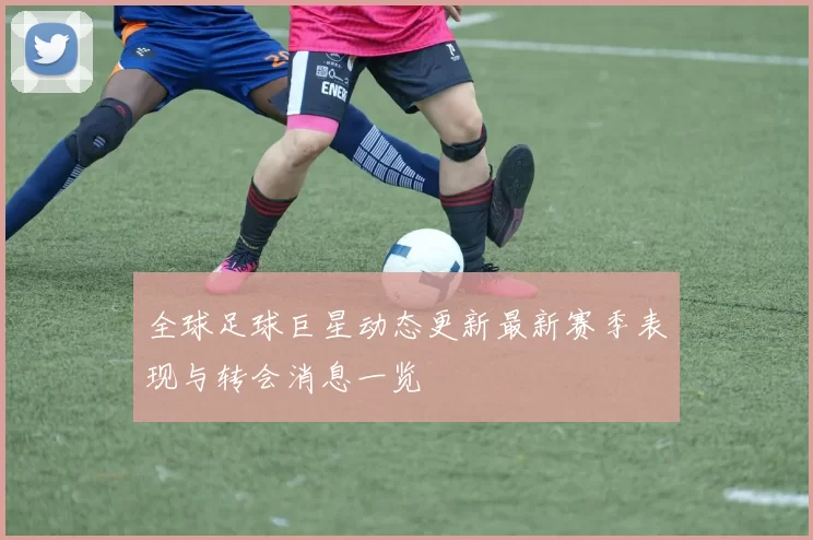 全球足球巨星动态更新最新赛季表现与转会消息一览