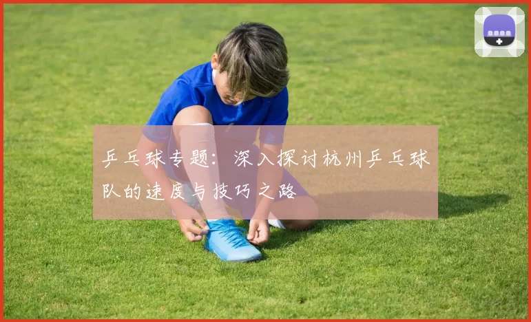乒乓球专题：深入探讨杭州乒乓球队的速度与技巧之路