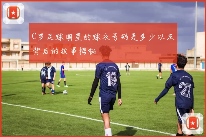 C罗足球明星的球衣号码是多少以及背后的故事揭秘