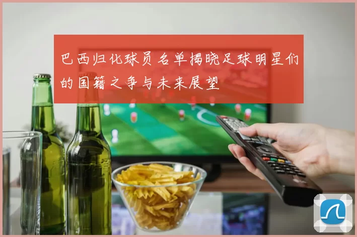 巴西归化球员名单揭晓足球明星们的国籍之争与未来展望