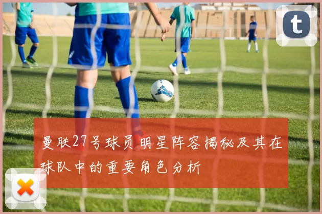 曼联27号球员明星阵容揭秘及其在球队中的重要角色分析