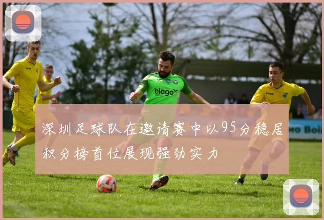 深圳足球队在邀请赛中以95分稳居积分榜首位展现强劲实力