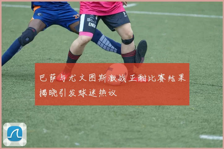 巴萨与尤文图斯激战正酣比赛结果揭晓引发球迷热议