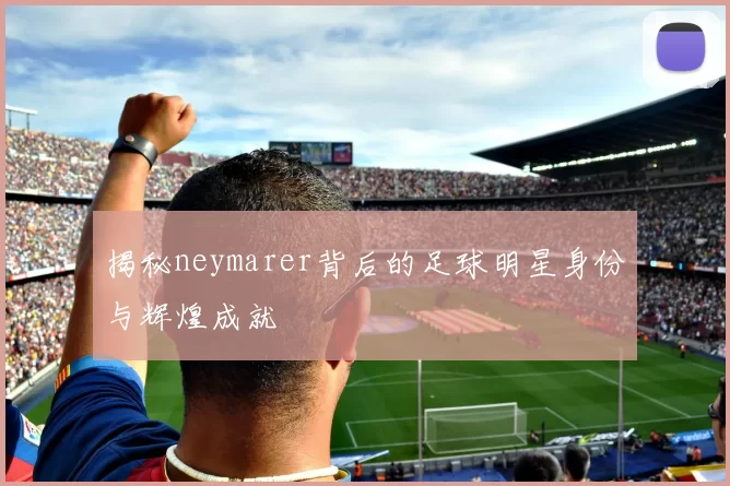 揭秘neymarer背后的足球明星身份与辉煌成就