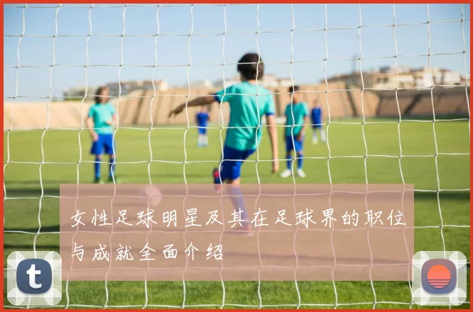 女性足球明星及其在足球界的职位与成就全面介绍