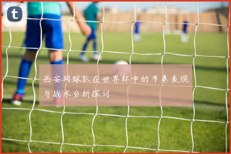 西安网球队在世界杯中的节奏表现与战术分析探讨