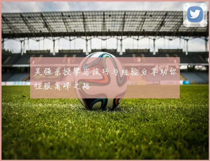 吴强亲授攀岩技巧与经验分享助你征服高峰之路