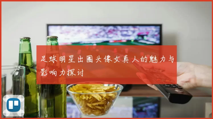 足球明星出圈头像女真人的魅力与影响力探讨