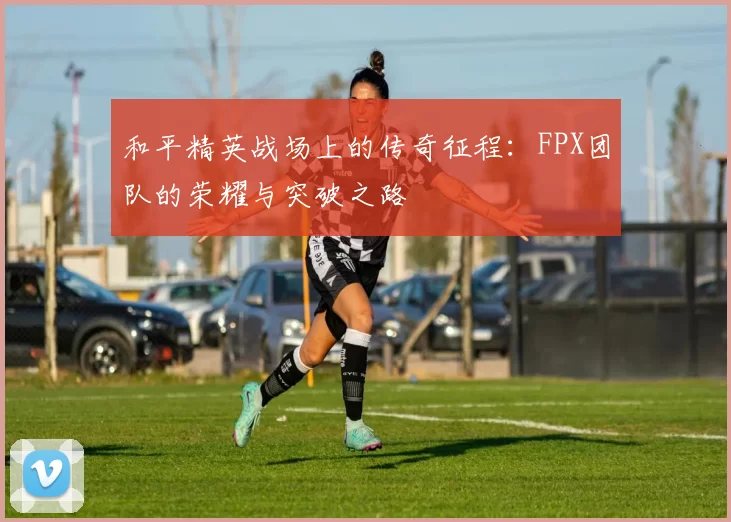 和平精英战场上的传奇征程：FPX团队的荣耀与突破之路