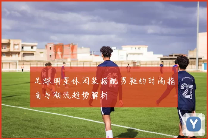 足球明星休闲装搭配男鞋的时尚指南与潮流趋势解析
