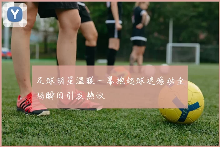 足球明星温暖一幕抱起球迷感动全场瞬间引发热议