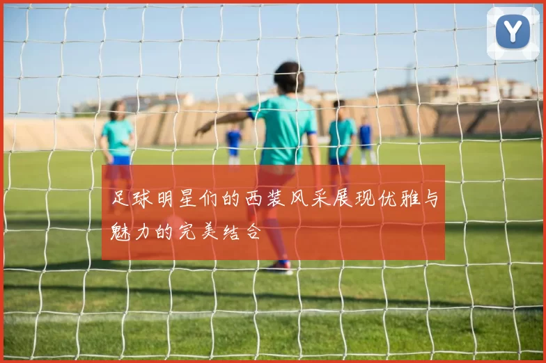 足球明星们的西装风采展现优雅与魅力的完美结合