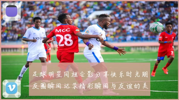 足球明星同框合影分享快乐时光朋友圈瞬间记录精彩瞬间与友谊的美好回忆