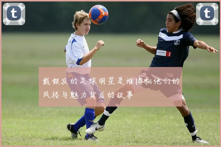 戴假发的足球明星是谁揭秘他们的风格与魅力背后的故事