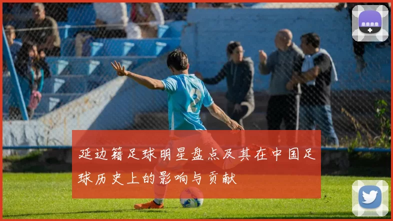 延边籍足球明星盘点及其在中国足球历史上的影响与贡献