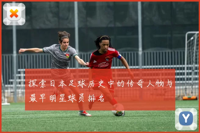 探索日本足球历史中的传奇人物与最早明星球员排名
