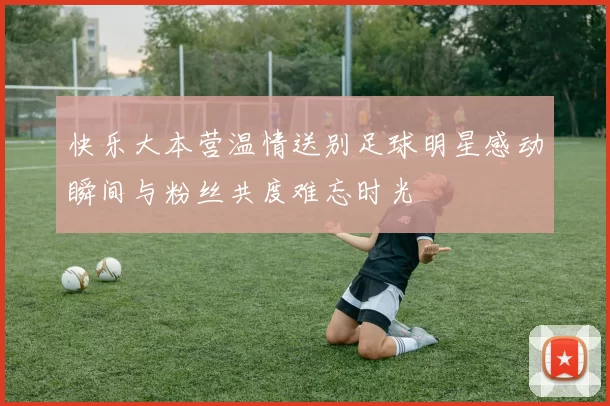 快乐大本营温情送别足球明星感动瞬间与粉丝共度难忘时光