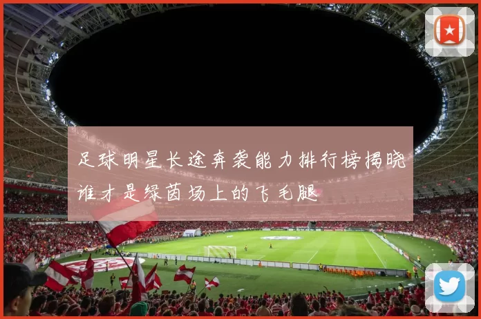 足球明星长途奔袭能力排行榜揭晓谁才是绿茵场上的飞毛腿