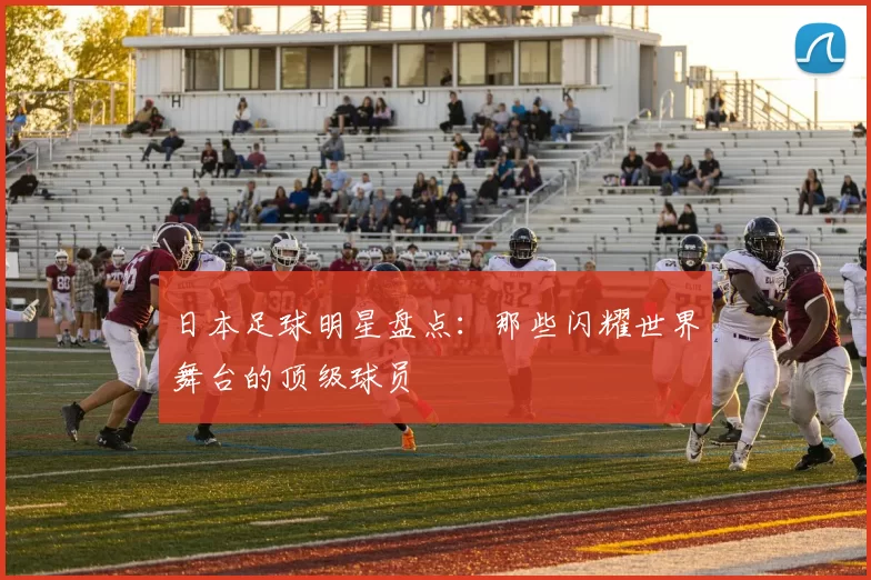 日本足球明星盘点：那些闪耀世界舞台的顶级球员