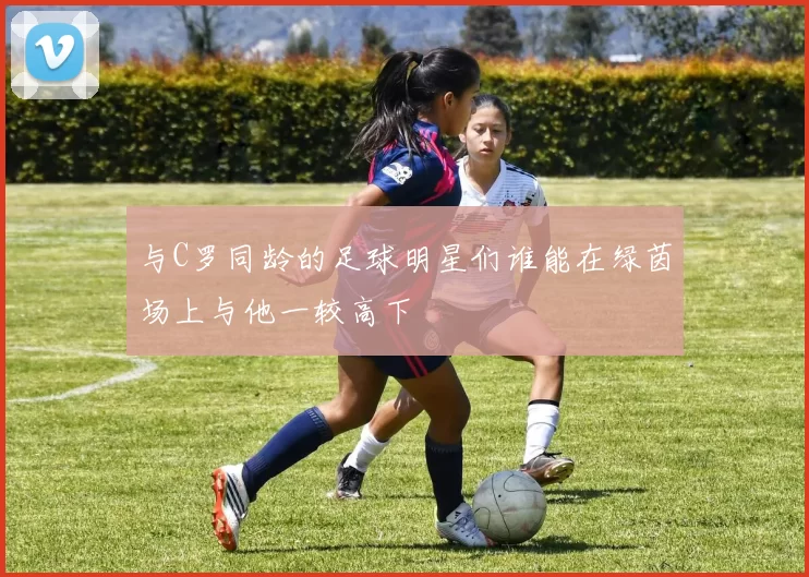 与C罗同龄的足球明星们谁能在绿茵场上与他一较高下