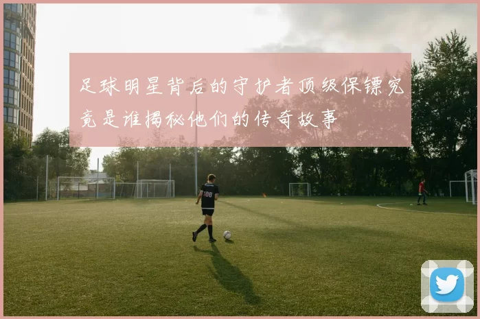 足球明星背后的守护者顶级保镖究竟是谁揭秘他们的传奇故事