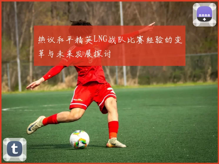 热议和平精英LNG战队比赛经验的变革与未来发展探讨