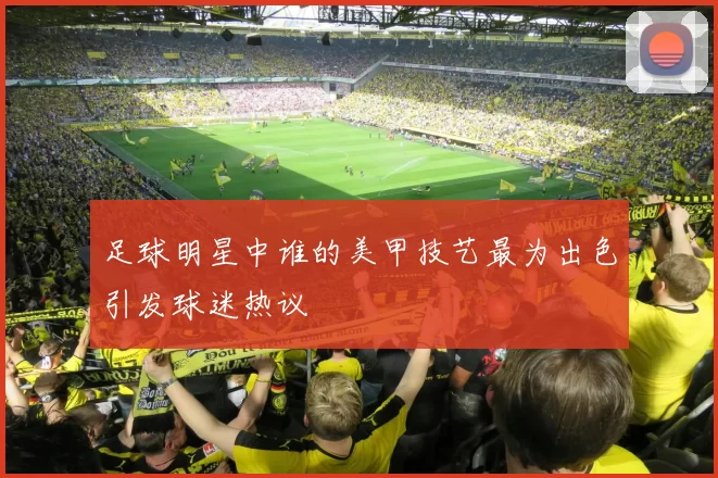 足球明星中谁的美甲技艺最为出色引发球迷热议