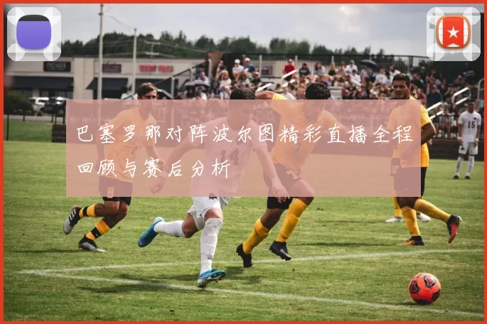 巴塞罗那对阵波尔图精彩直播全程回顾与赛后分析