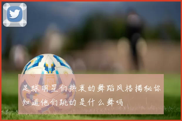 足球明星们热衷的舞蹈风格揭秘你知道他们跳的是什么舞吗