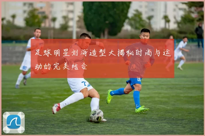 足球明星刘海造型大揭秘时尚与运动的完美结合