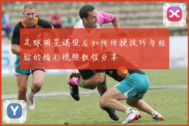 足球明星退役后如何传授技巧与经验的精彩视频教程分享