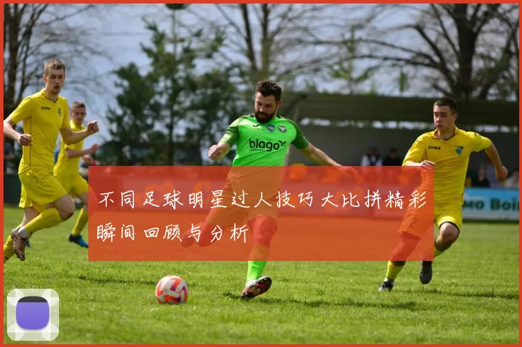 不同足球明星过人技巧大比拼精彩瞬间回顾与分析